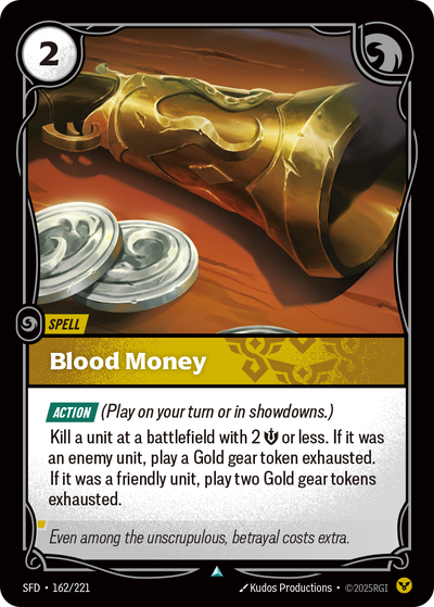 Riftbound Spell: Blood Money. [Action] (Play on your turn or in showdowns.)
Kill a unit at a battlefield with 2 [S] or less. If it was an enemy unit, play a Gold gear token exhausted. If it was a friendly unit, play two Gold gear tokens exhausted.