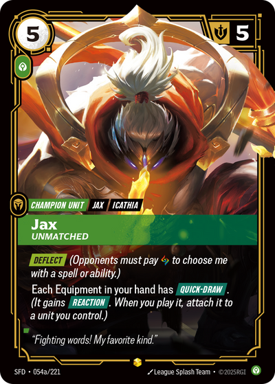 Riftbound Unit: Jax, Unmatched. [Deflect] (Opponents must pay [A] to choose me with a spell or ability.)
Each Equipment in your hand has [Quick-Draw]. (It gains [Reaction]. When you play it, attach it to a unit you control.)