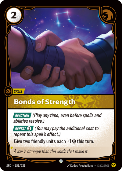 Riftbound Spell: Bonds of Strength. [Reaction] (Play any time, even before spells and abilities resolve.)
[Repeat] [2] (You may pay the additional cost to repeat this spell's effect.)
Give two friendly units each +1 [S] this turn.